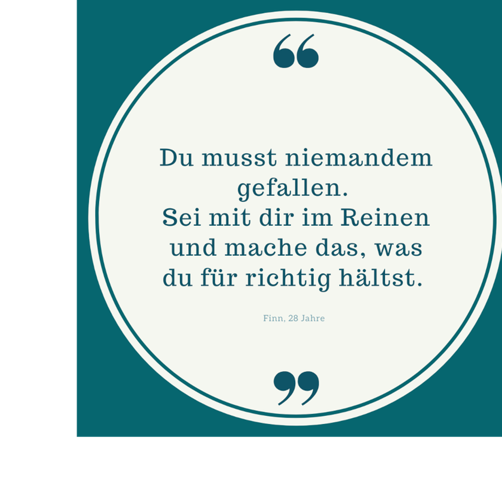 Zitat: Du muss niemandem gefallen. Sei mit dir im Reinen und mache das, was du für richtig hältst. Von Finn, 28 Jahre